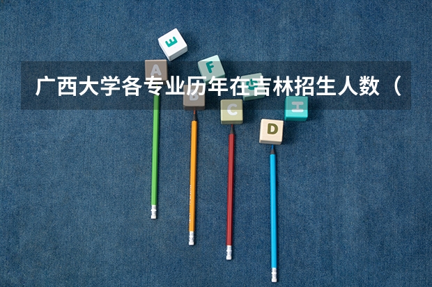 广西大学各专业历年在吉林招生人数（学费介绍）