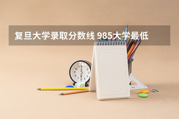 复旦大学录取分数线 985大学最低录取分数线