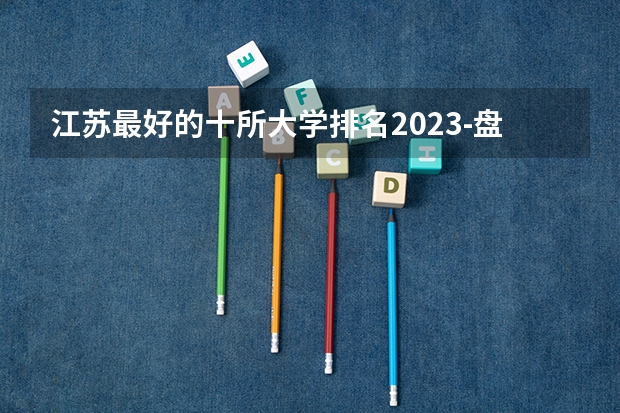 江苏最好的十所大学排名2023-盘点江苏省十大名牌大学(2023参考)（江南大学专业排名）