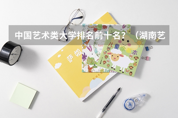 中国艺术类大学排名前十名？（湖南艺术职业学院排名）