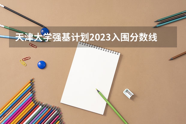 天津大学强基计划2023入围分数线 天津大学强基计划入围分数线