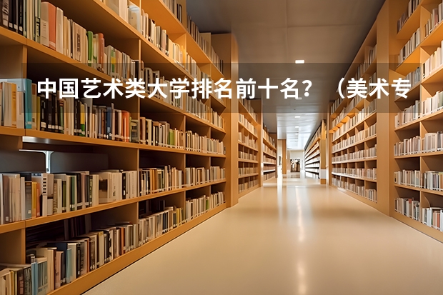 中国艺术类大学排名前十名？（美术专业大学排名）