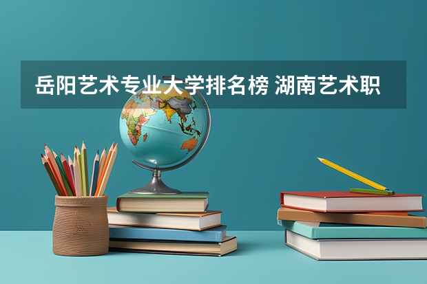 岳阳艺术专业大学排名榜 湖南艺术职业学院排名