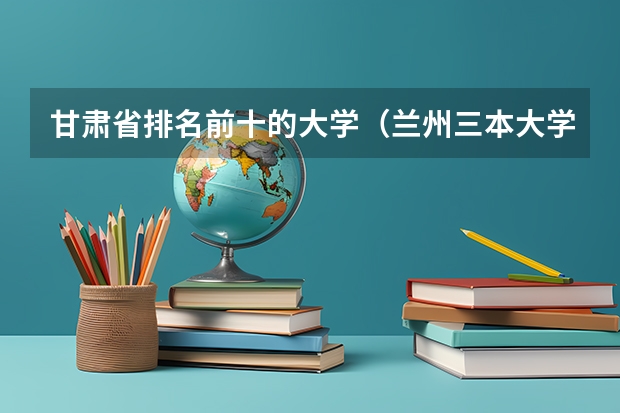 甘肃省排名前十的大学（兰州三本大学排名）