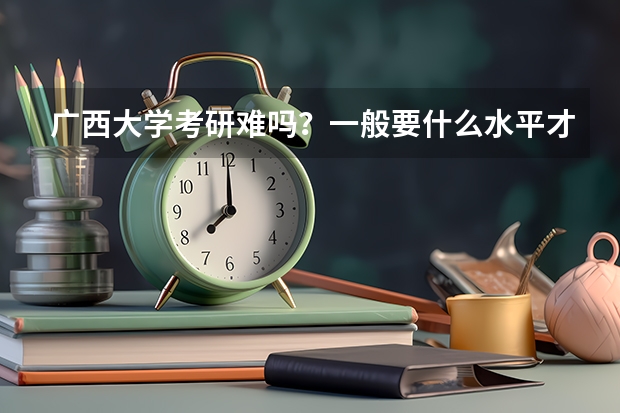 广西大学考研难吗？一般要什么水平才可以进入？