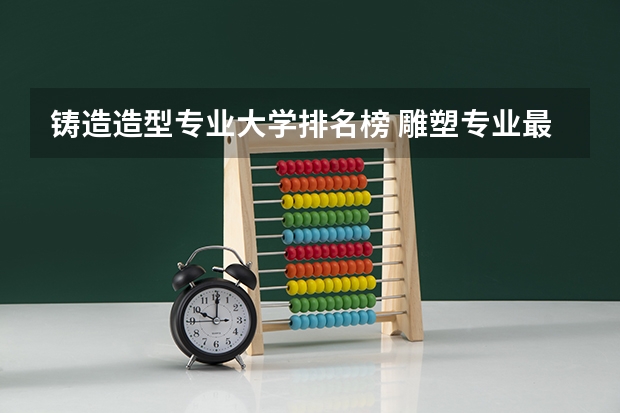 铸造造型专业大学排名榜 雕塑专业最好的大学排名