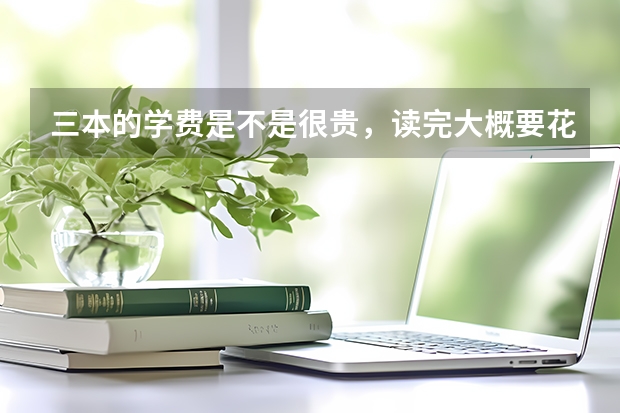 三本的学费是不是很贵，读完大概要花费多少钱？