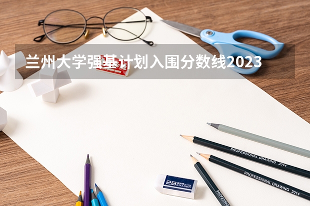 兰州大学强基计划入围分数线2023（兰州大学强基招生总人数）