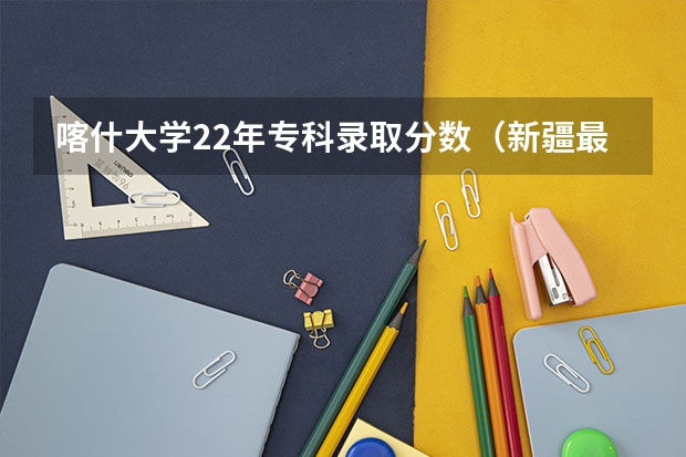 喀什大学22年专科录取分数（新疆最好的专科学校）