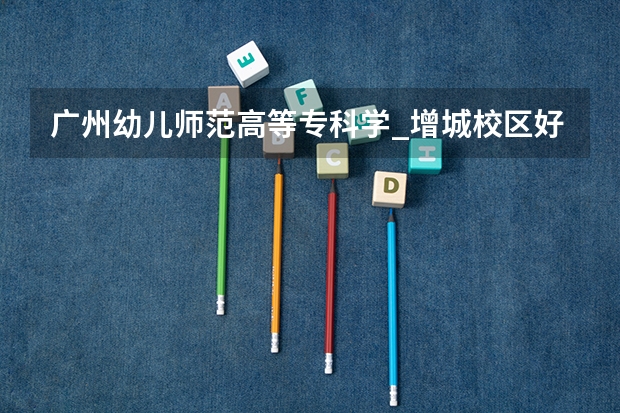 广州幼儿师范高等专科学_增城校区好吗