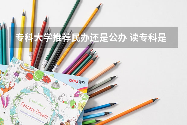 专科大学推荐民办还是公办 读专科是公办的好还是民办的好。