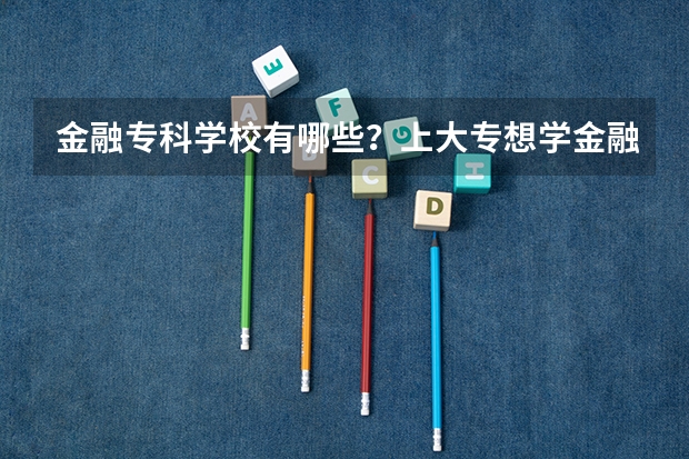 金融专科学校有哪些？上大专想学金融哪个学校好？