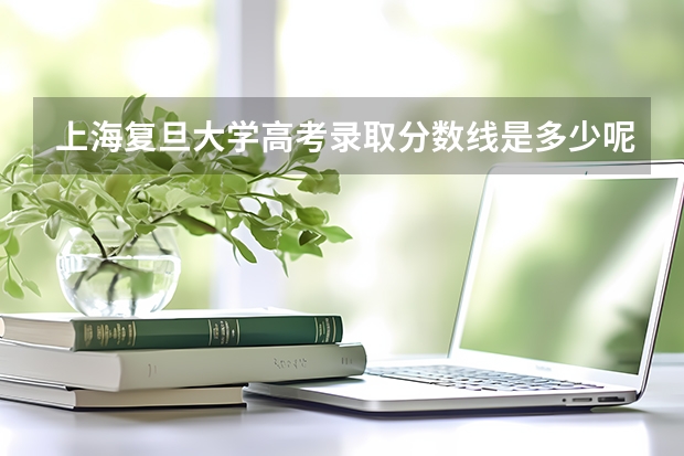 上海复旦大学高考录取分数线是多少呢？