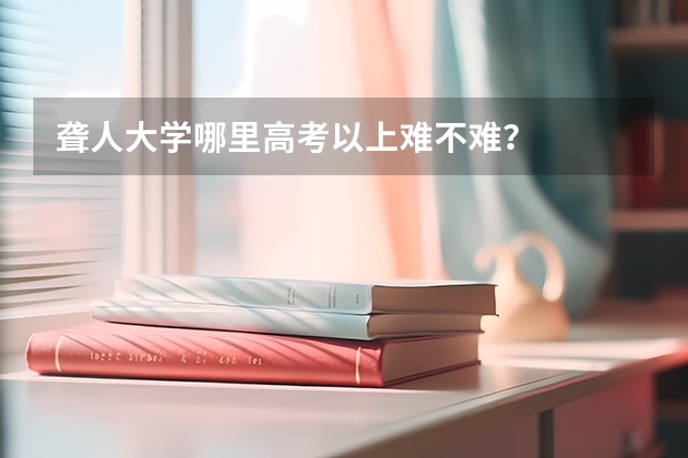 聋人大学哪里高考以上难不难？