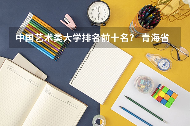 中国艺术类大学排名前十名？ 青海省的大学排名及录取分数线