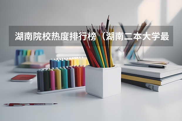 湖南院校热度排行榜（湖南二本大学最新排名）