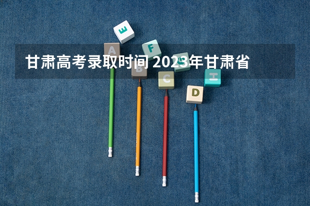 甘肃高考录取时间 2023年甘肃省高考提前批录取时间