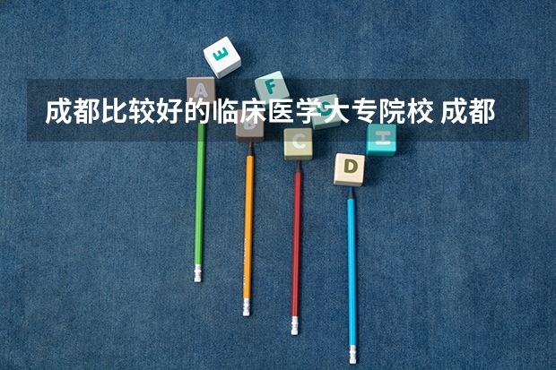 成都比较好的临床医学大专院校 成都市卫校排名榜