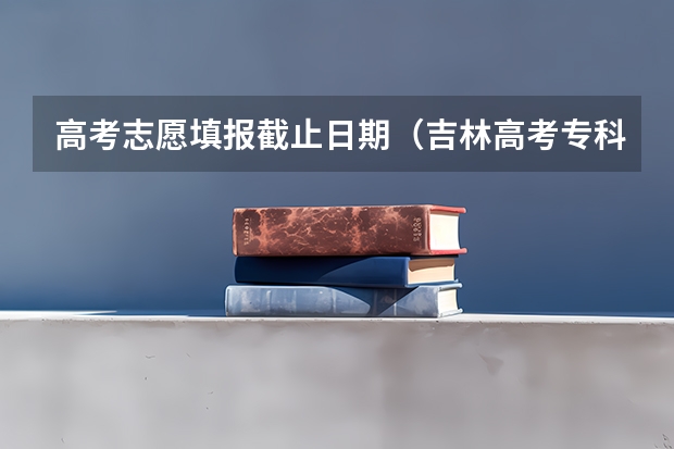 高考志愿填报截止日期（吉林高考专科志愿填报时间）