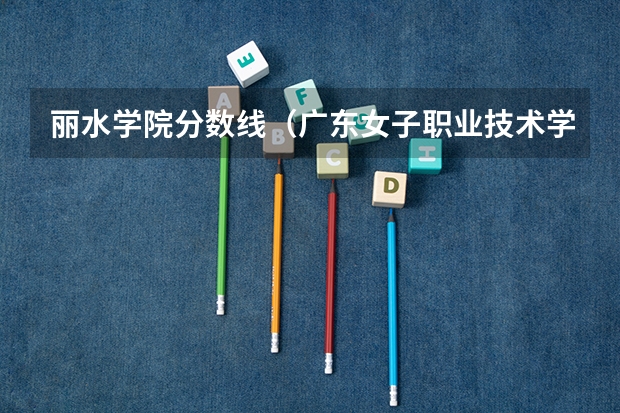 丽水学院分数线(广东女子职业技术学院补录分数线)