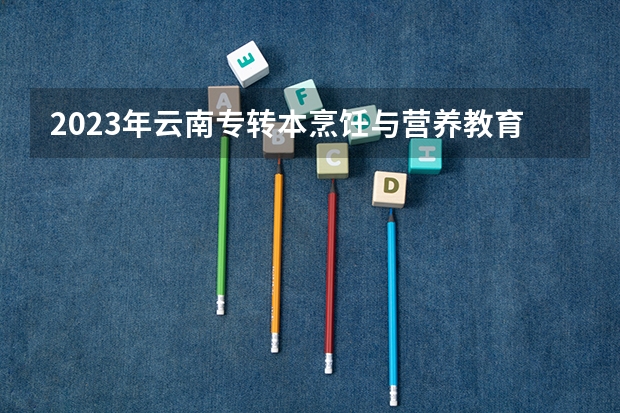 2023年云南专转本烹饪与营养教育专业可以报考哪些学校？