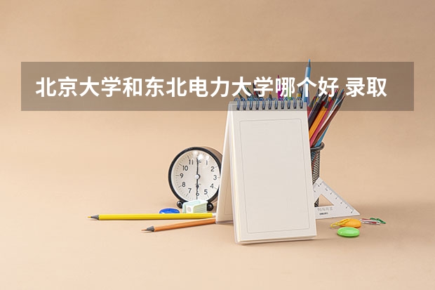 北京大学和东北电力大学哪个好 录取分数线对比一览