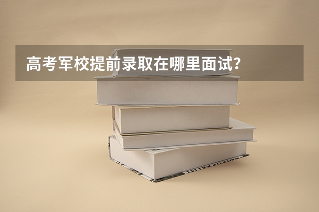 高考军校提前录取在哪里面试?