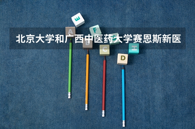 北京大学和广西中医药大学赛恩斯新医药学院哪个好 录取分数线对比一览