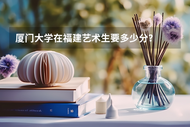 厦门大学在福建艺术生要多少分？