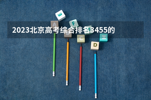 2023北京高考综合排名3455的考生报什么大学 往年录取分数线一览