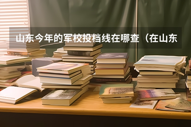 山东今年的军校投档线在哪查（在山东省招收国防生的大学有哪几所?）