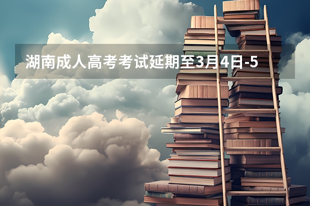 湖南成人高考考试延期至3月4日-5日？（湖南成人高考考试延期至3月4日-5日？）