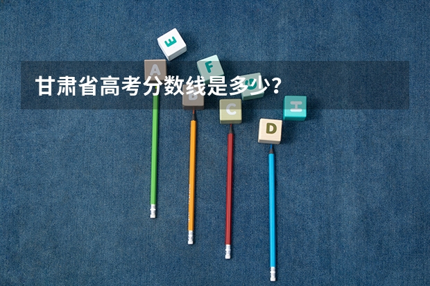 甘肃省高考分数线是多少？