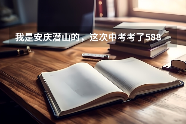 我是安庆潜山的，这次中考考了588分，填志愿时不知道填哪个学校，请潜山的朋友帮忙参考一下，谢谢了！