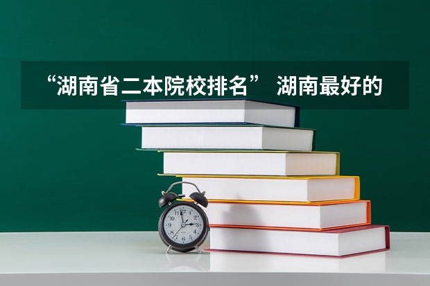 “湖南省二本院校排名” 湖南最好的民办大学排名