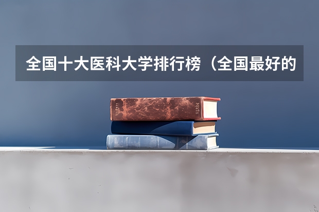 全国十大医科大学排行榜（全国最好的医科大学排名前十）