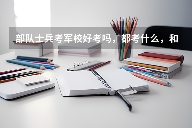 部队士兵考军校好考吗，都考什么，和高考的有区别吗