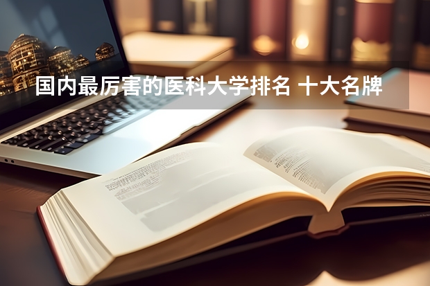 国内最厉害的医科大学排名 十大名牌医科大学