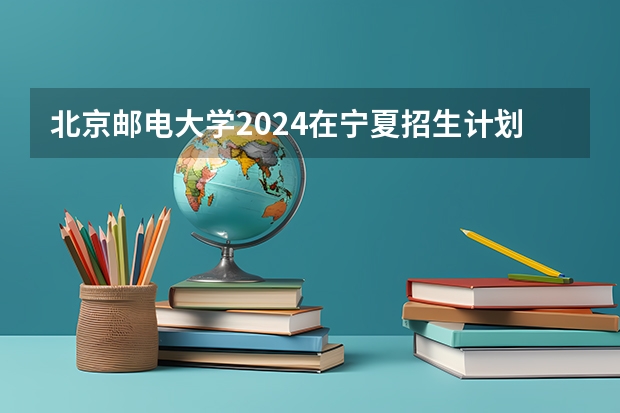 北京邮电大学2024在宁夏招生计划 招多少人