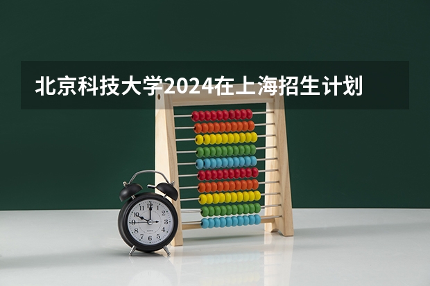 北京科技大学2024在上海招生计划 招多少人