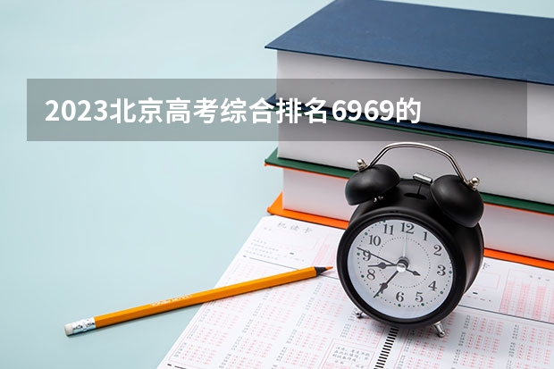 2023北京高考综合排名6969的考生报什么大学 往年录取分数线一览