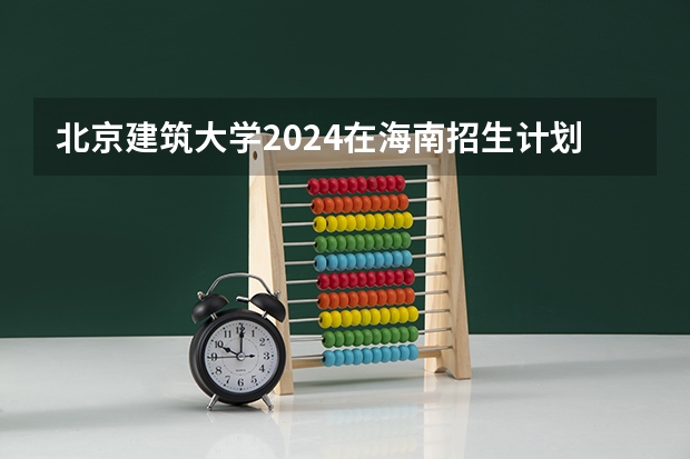 北京建筑大学2024在海南招生计划 招多少人