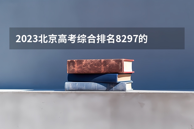 2023北京高考综合排名8297的考生报什么大学 往年录取分数线一览
