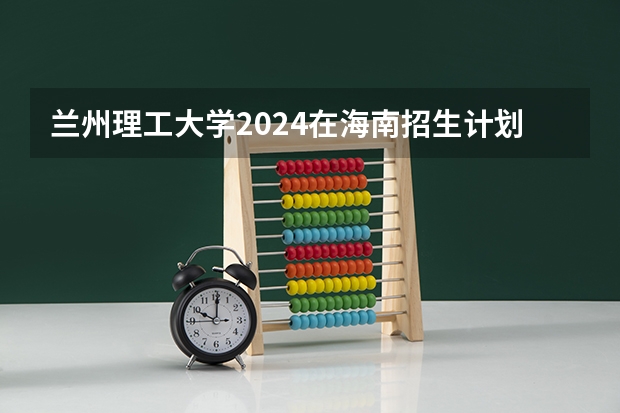 兰州理工大学2024在海南招生计划 招多少人