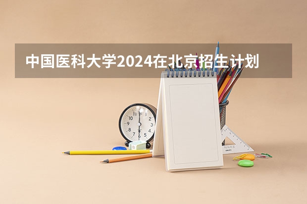 中国医科大学2024在北京招生计划 招多少人