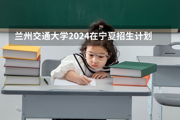 兰州交通大学2024在宁夏招生计划 招多少人