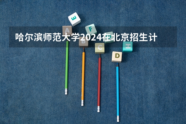 哈尔滨师范大学2024在北京招生计划 招多少人