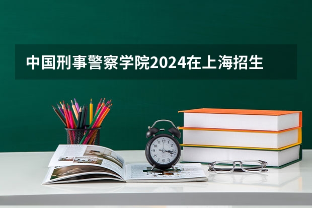 中国刑事警察学院2024在上海招生计划 招多少人