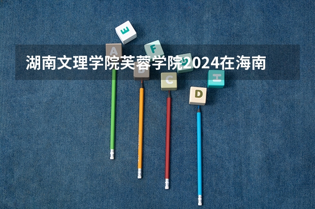 湖南文理学院芙蓉学院2024在海南招生计划 招多少人