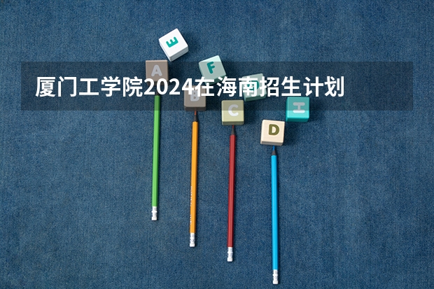 厦门工学院2024在海南招生计划 招多少人